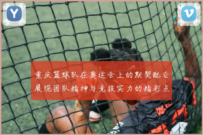重庆篮球队在奥运会上的默契配合展现团队精神与竞技实力的精彩点评