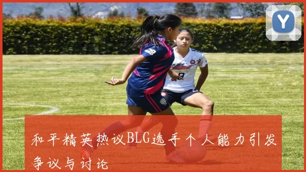和平精英热议BLG选手个人能力引发争议与讨论