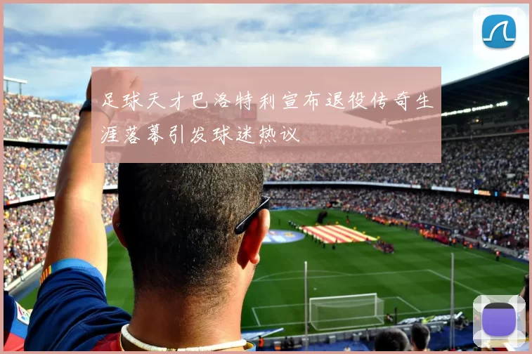 足球天才巴洛特利宣布退役传奇生涯落幕引发球迷热议