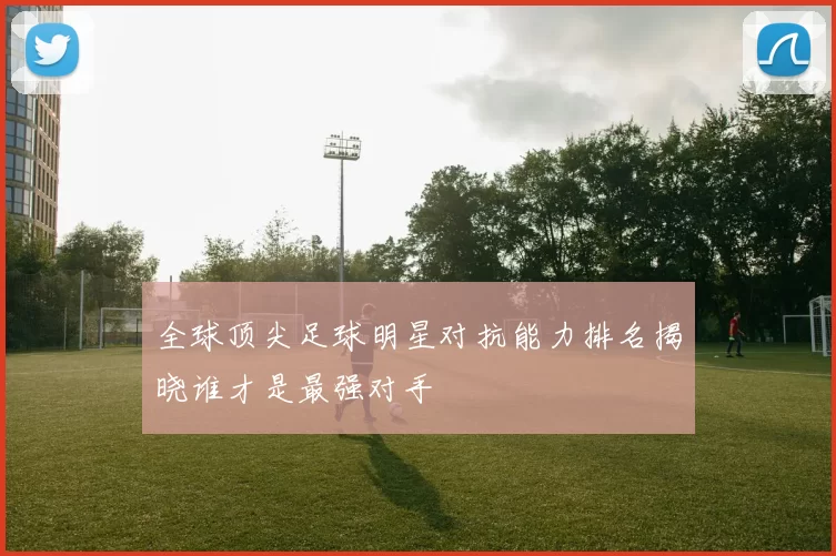 全球顶尖足球明星对抗能力排名揭晓谁才是最强对手