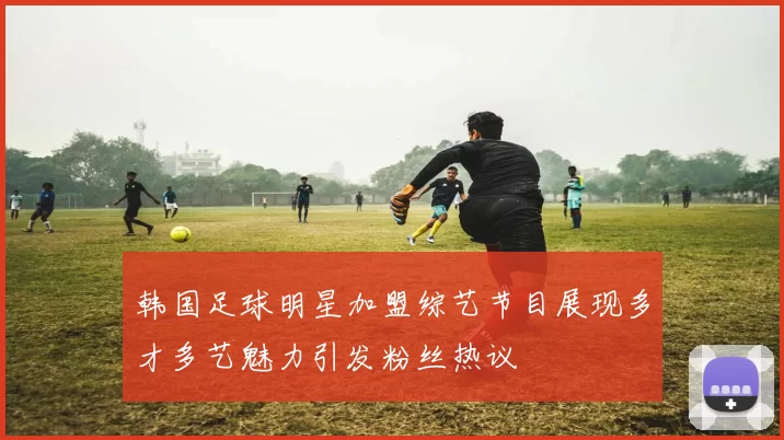 韩国足球明星加盟综艺节目展现多才多艺魅力引发粉丝热议