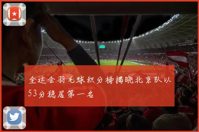 全运会羽毛球积分榜揭晓北京队以53分稳居第一名