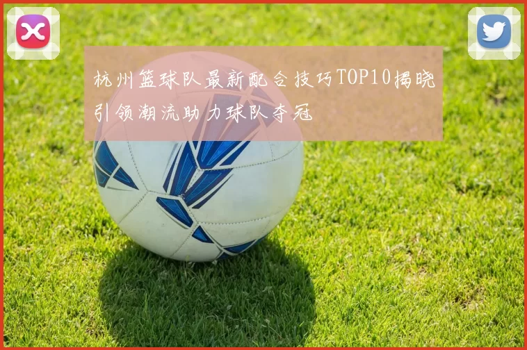 杭州篮球队最新配合技巧TOP10揭晓引领潮流助力球队夺冠