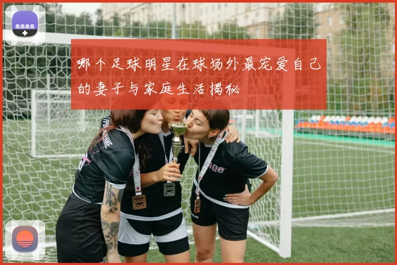 哪个足球明星在球场外最宠爱自己的妻子与家庭生活揭秘