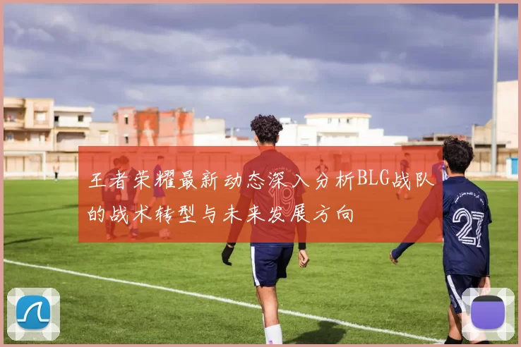 王者荣耀最新动态深入分析BLG战队的战术转型与未来发展方向