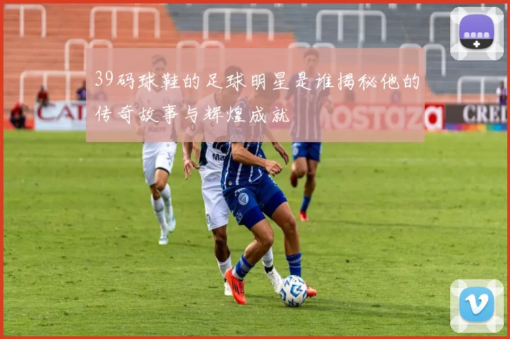 39码球鞋的足球明星是谁揭秘他的传奇故事与辉煌成就