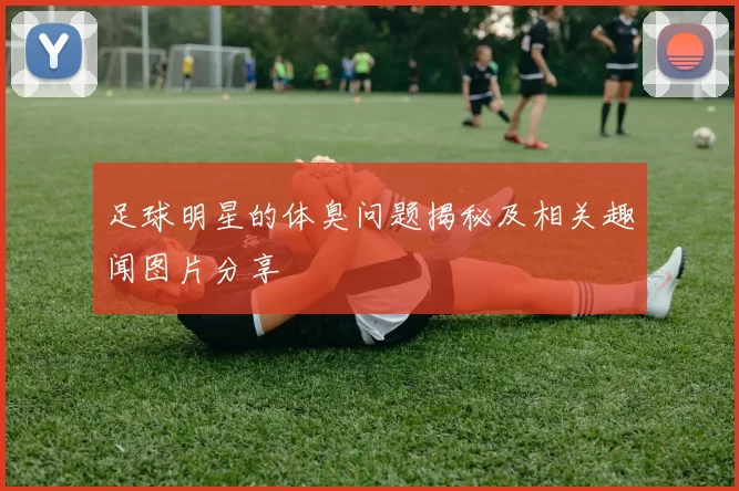 足球明星的体臭问题揭秘及相关趣闻图片分享