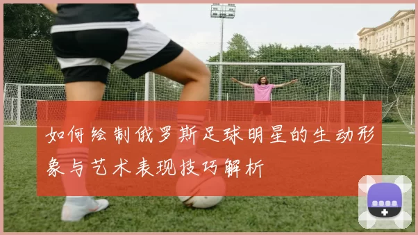 如何绘制俄罗斯足球明星的生动形象与艺术表现技巧解析