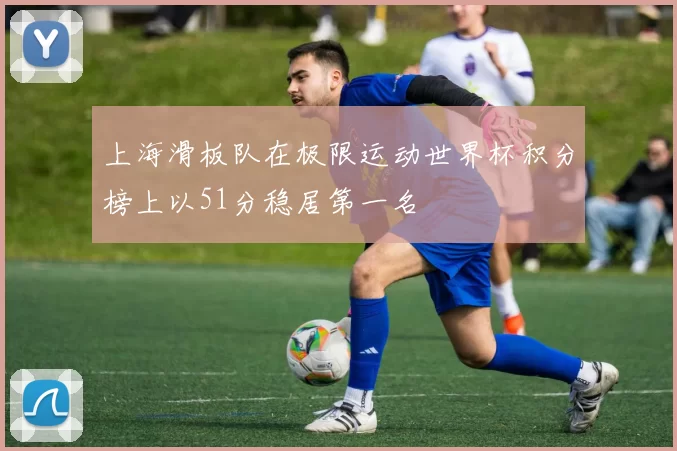 上海滑板队在极限运动世界杯积分榜上以51分稳居第一名