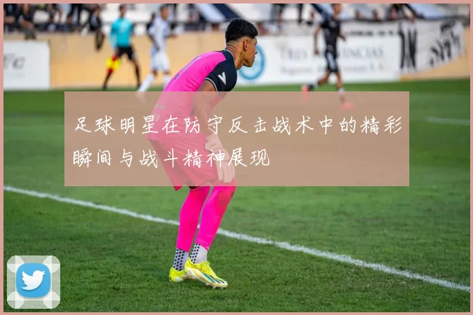 足球明星在防守反击战术中的精彩瞬间与战斗精神展现