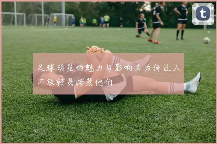 足球明星的魅力与影响力为何让人不敢轻易招惹他们