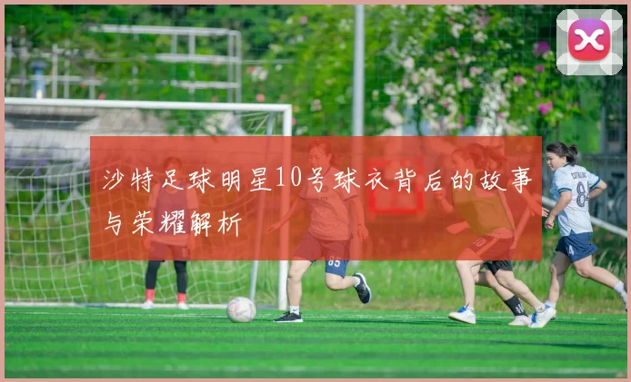 沙特足球明星10号球衣背后的故事与荣耀解析