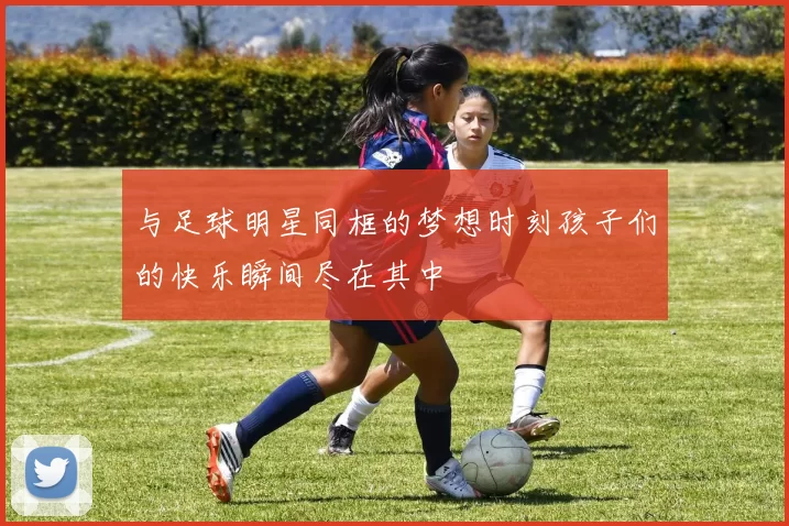 与足球明星同框的梦想时刻孩子们的快乐瞬间尽在其中