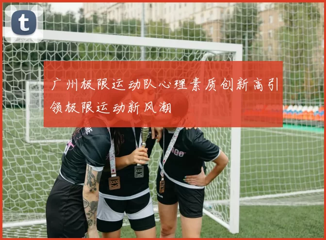 广州极限运动队心理素质创新高引领极限运动新风潮