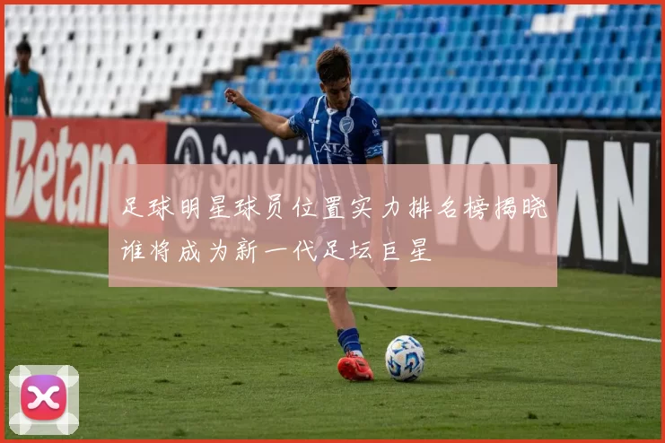足球明星球员位置实力排名榜揭晓谁将成为新一代足坛巨星