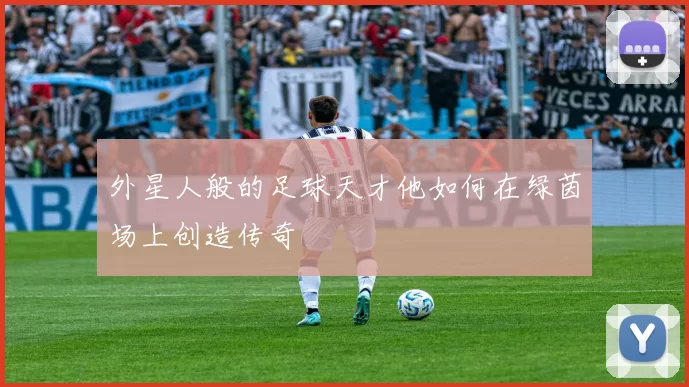 外星人般的足球天才他如何在绿茵场上创造传奇