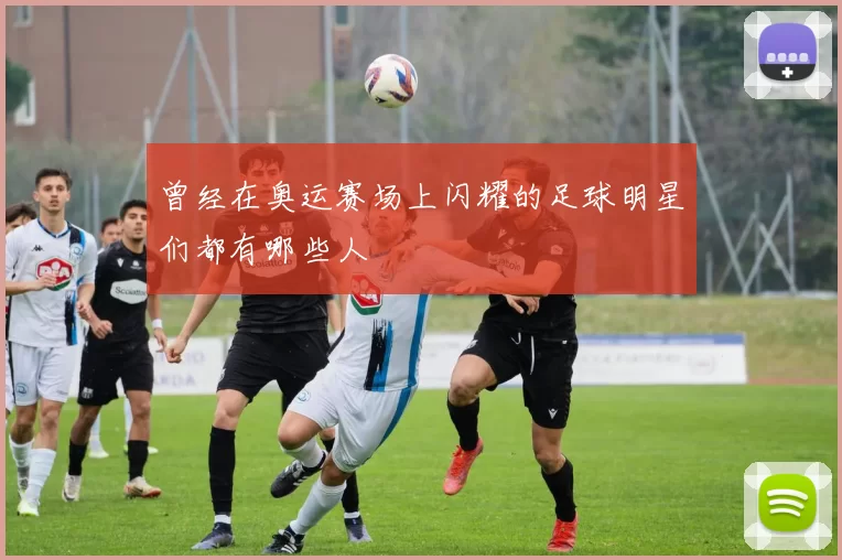 曾经在奥运赛场上闪耀的足球明星们都有哪些人