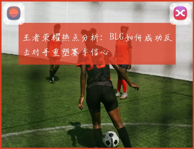 王者荣耀热点分析：BLG如何成功反击对手重塑赛季信心