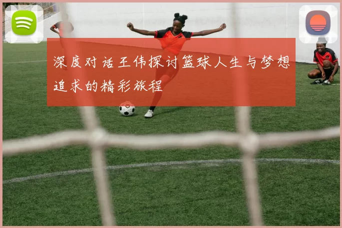 深度对话王伟探讨篮球人生与梦想追求的精彩旅程