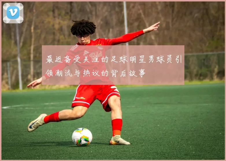 最近备受关注的足球明星男球员引领潮流与热议的背后故事