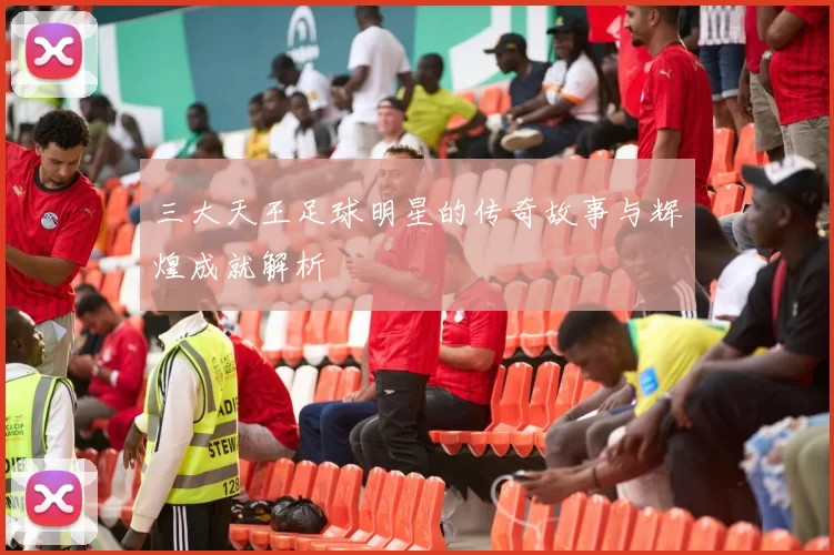 三大天王足球明星的传奇故事与辉煌成就解析
