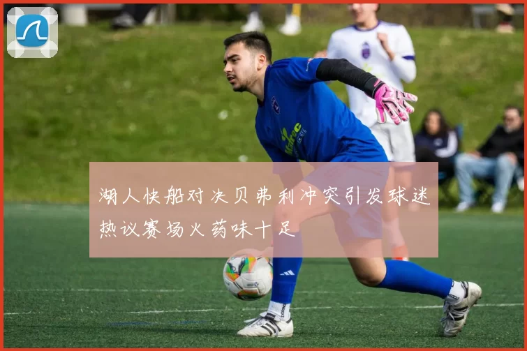 湖人快船对决贝弗利冲突引发球迷热议赛场火药味十足