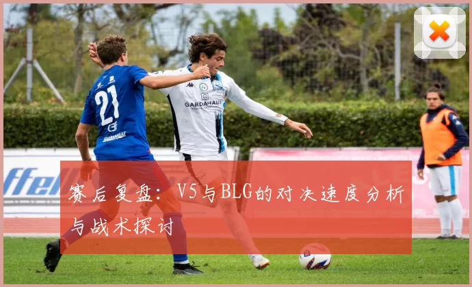 赛后复盘：V5与BLG的对决速度分析与战术探讨