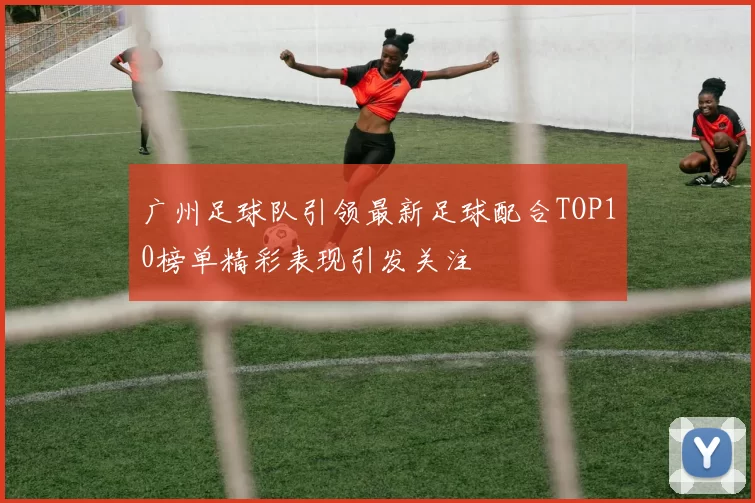 广州足球队引领最新足球配合TOP10榜单精彩表现引发关注