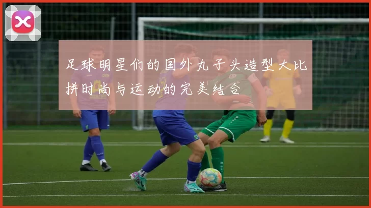 足球明星们的国外丸子头造型大比拼时尚与运动的完美结合