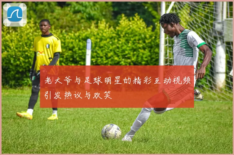 老大爷与足球明星的精彩互动视频引发热议与欢笑