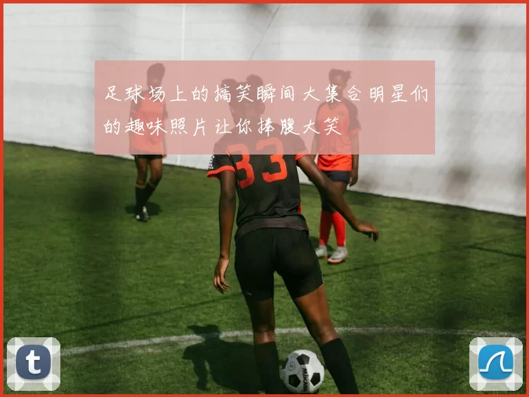 足球场上的搞笑瞬间大集合明星们的趣味照片让你捧腹大笑