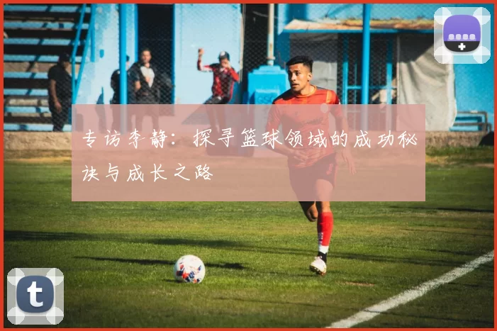 专访李静：探寻篮球领域的成功秘诀与成长之路