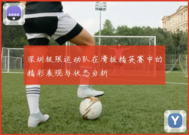 深圳极限运动队在滑板精英赛中的精彩表现与状态分析