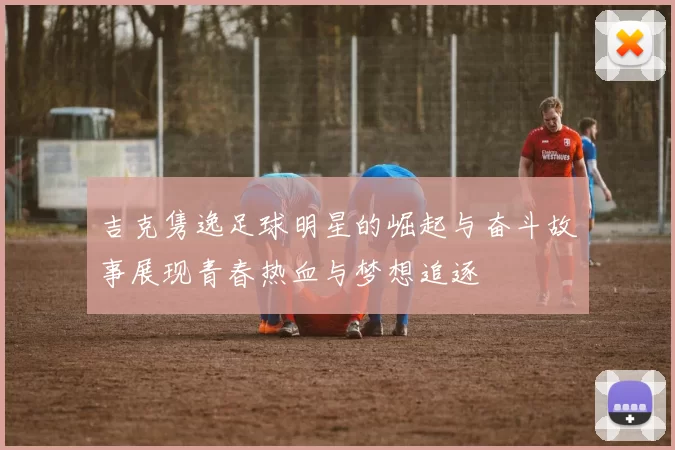 吉克隽逸足球明星的崛起与奋斗故事展现青春热血与梦想追逐