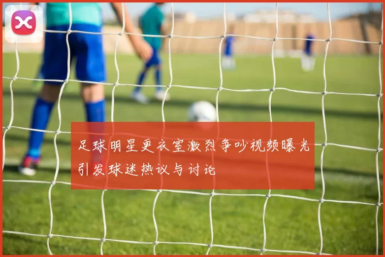 足球明星更衣室激烈争吵视频曝光引发球迷热议与讨论