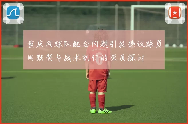 重庆网球队配合问题引发热议球员间默契与战术执行的深度探讨