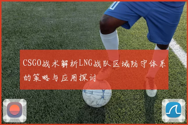 CSGO战术解析LNG战队区域防守体系的策略与应用探讨