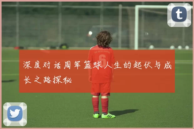 深度对话周军篮球人生的起伏与成长之路探秘