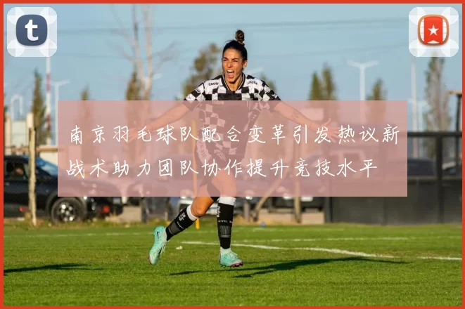 南京羽毛球队配合变革引发热议新战术助力团队协作提升竞技水平