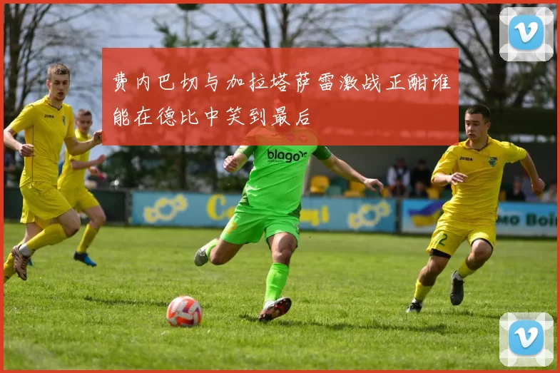 费内巴切与加拉塔萨雷激战正酣谁能在德比中笑到最后