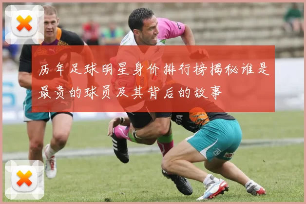 历年足球明星身价排行榜揭秘谁是最贵的球员及其背后的故事