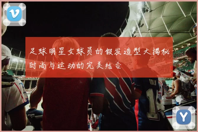 足球明星女球员的假发造型大揭秘时尚与运动的完美结合