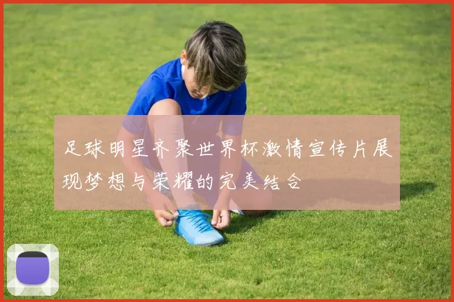 足球明星齐聚世界杯激情宣传片展现梦想与荣耀的完美结合
