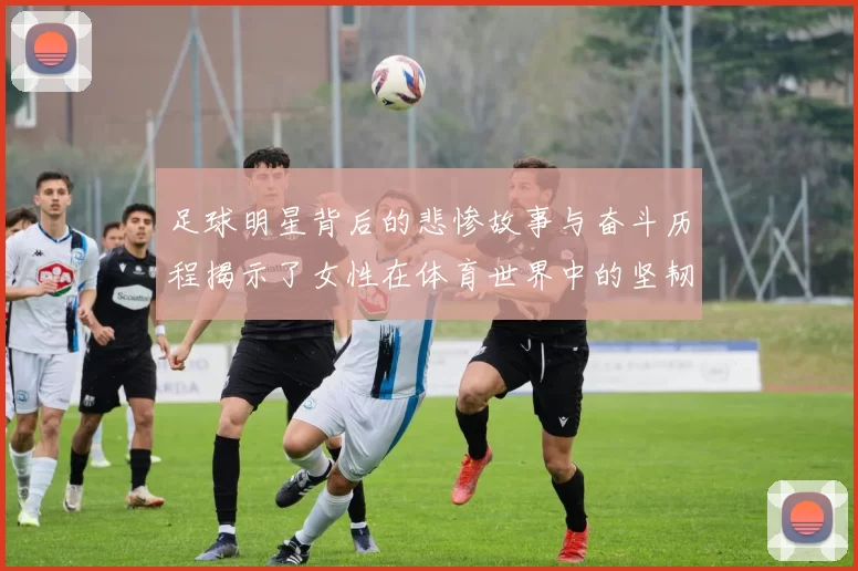 足球明星背后的悲惨故事与奋斗历程揭示了女性在体育世界中的坚韧与勇气