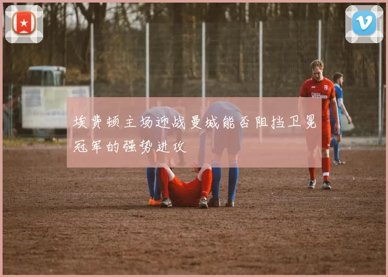 埃费顿主场迎战曼城能否阻挡卫冕冠军的强势进攻