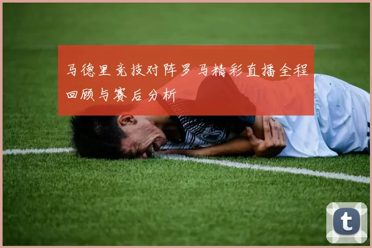 马德里竞技对阵罗马精彩直播全程回顾与赛后分析