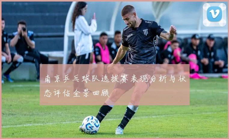 南京乒乓球队选拔赛表现分析与状态评估全景回顾