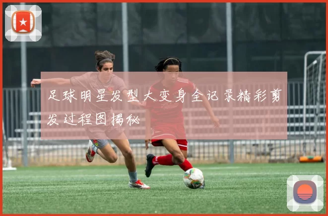 足球明星发型大变身全记录精彩剪发过程图揭秘