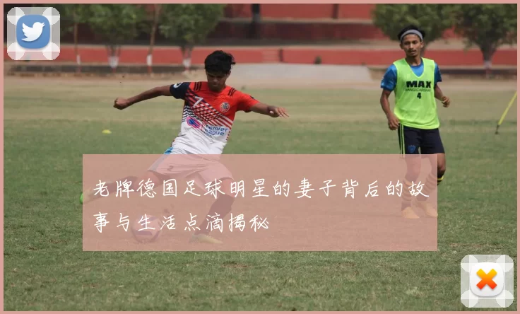 老牌德国足球明星的妻子背后的故事与生活点滴揭秘