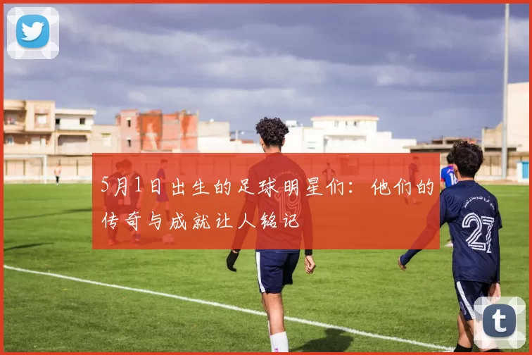 5月1日出生的足球明星们：他们的传奇与成就让人铭记